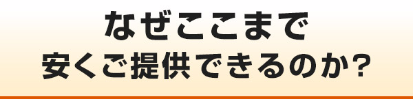 なぜここまで安くご提供できるのか?